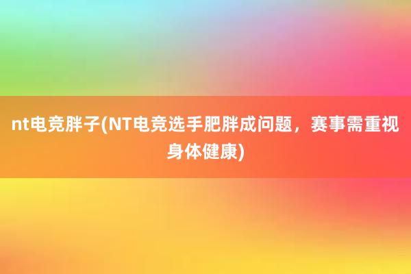 nt电竞胖子(NT电竞选手肥胖成问题，赛事需重视身体健康)