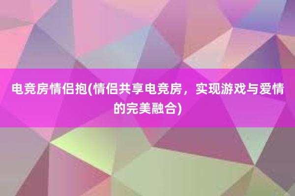 电竞房情侣抱(情侣共享电竞房，实现游戏与爱情的完美融合)