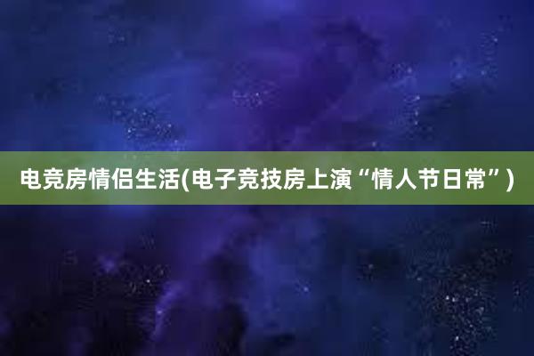 电竞房情侣生活(电子竞技房上演“情人节日常”)