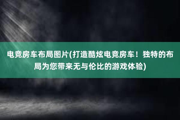 电竞房车布局图片(打造酷炫电竞房车！独特的布局为您带来无与伦比的游戏体验)