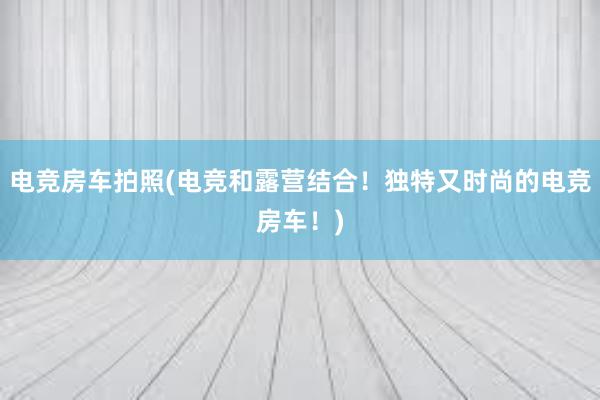 电竞房车拍照(电竞和露营结合！独特又时尚的电竞房车！)