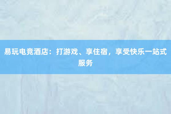 易玩电竞酒店：打游戏、享住宿，享受快乐一站式服务