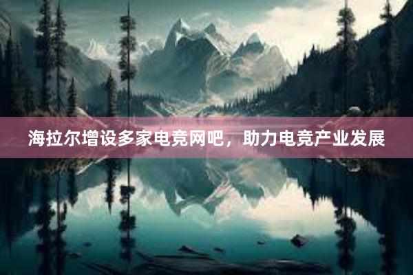 海拉尔增设多家电竞网吧，助力电竞产业发展