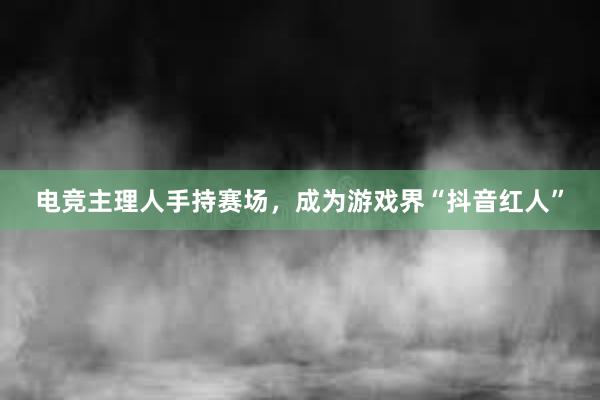 电竞主理人手持赛场，成为游戏界“抖音红人”