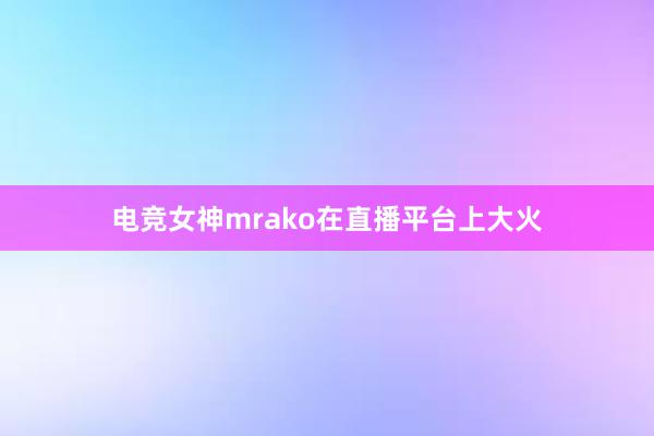 电竞女神mrako在直播平台上大火